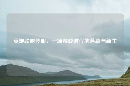 英雄联盟停服，一场游戏时代的落幕与新生