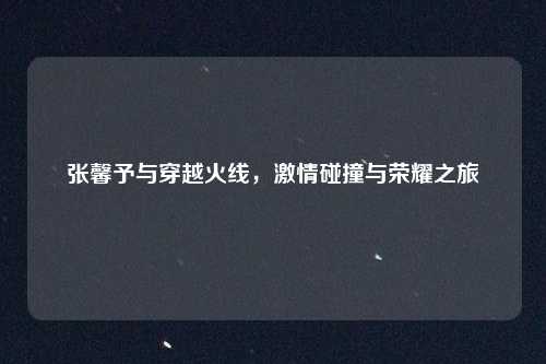 张馨予与穿越火线，激情碰撞与荣耀之旅
