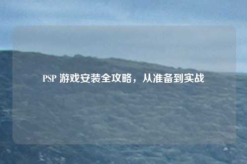 PSP 游戏安装全攻略，从准备到实战