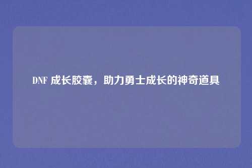 DNF 成长胶囊，助力勇士成长的神奇道具