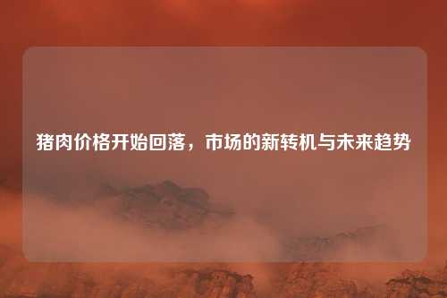 猪肉价格开始回落，市场的新转机与未来趋势
