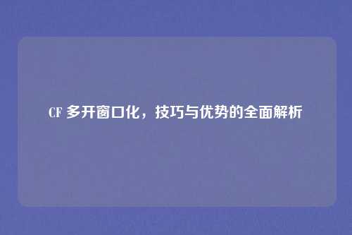 CF 多开窗口化，技巧与优势的全面解析