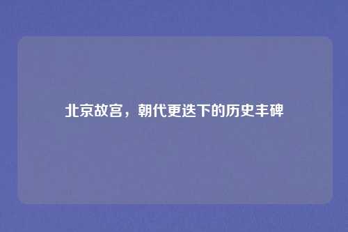 北京故宫，朝代更迭下的历史丰碑