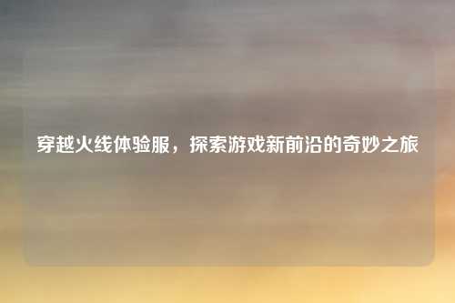 穿越火线体验服，探索游戏新前沿的奇妙之旅
