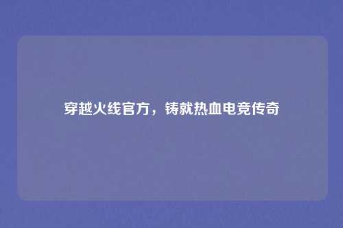 穿越火线官方，铸就热血电竞传奇
