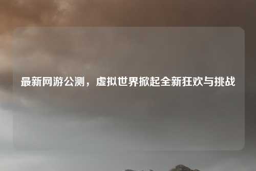 最新网游公测，虚拟世界掀起全新狂欢与挑战