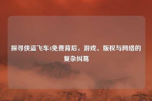 探寻侠盗飞车4免费背后，游戏、版权与网络的复杂纠葛