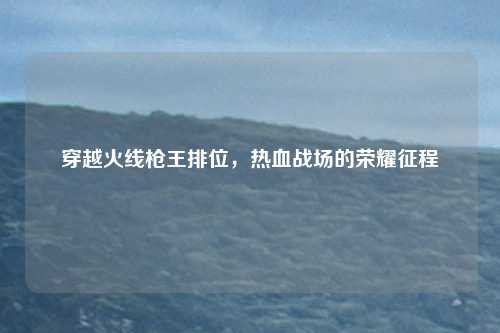 穿越火线枪王排位，热血战场的荣耀征程