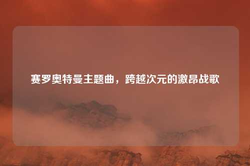 赛罗奥特曼主题曲，跨越次元的激昂战歌