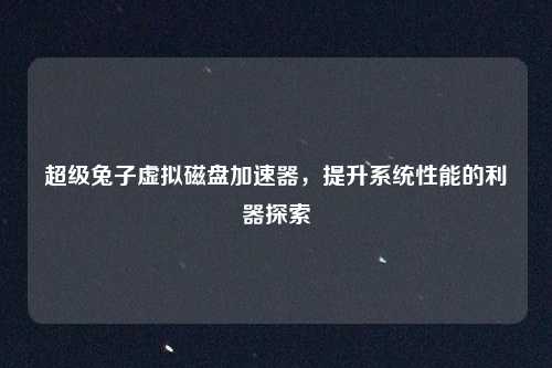 超级兔子虚拟磁盘加速器，提升系统性能的利器探索