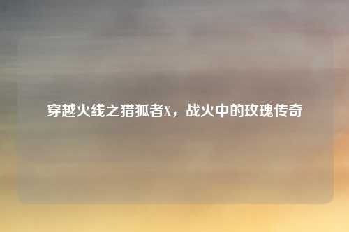 穿越火线之猎狐者X，战火中的玫瑰传奇