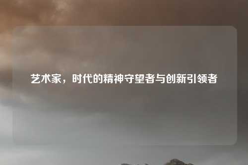 艺术家，时代的精神守望者与创新引领者