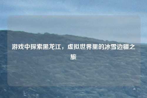 游戏中探索黑龙江，虚拟世界里的冰雪边疆之旅