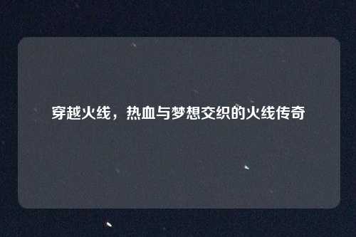 穿越火线，热血与梦想交织的火线传奇