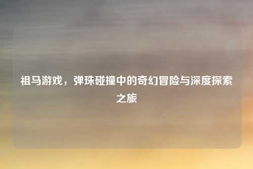 祖马游戏，弹珠碰撞中的奇幻冒险与深度探索之旅