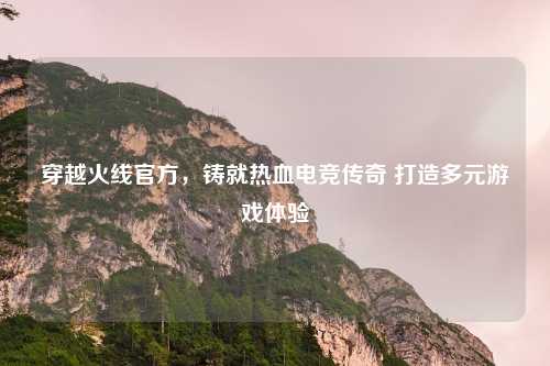 穿越火线官方，铸就热血电竞传奇 打造多元游戏体验