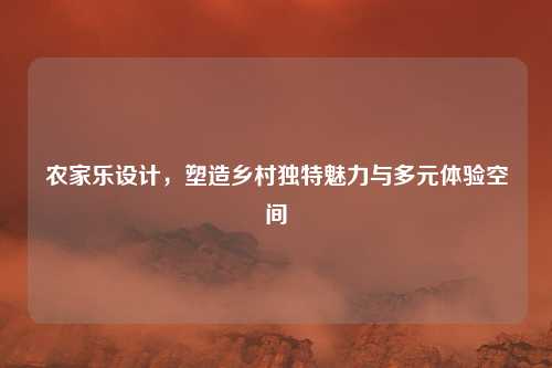 农家乐设计，塑造乡村独特魅力与多元体验空间