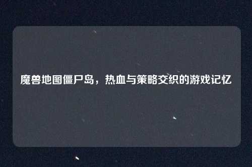 魔兽地图僵尸岛，热血与策略交织的游戏记忆