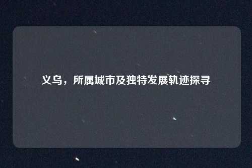 义乌，所属城市及独特发展轨迹探寻