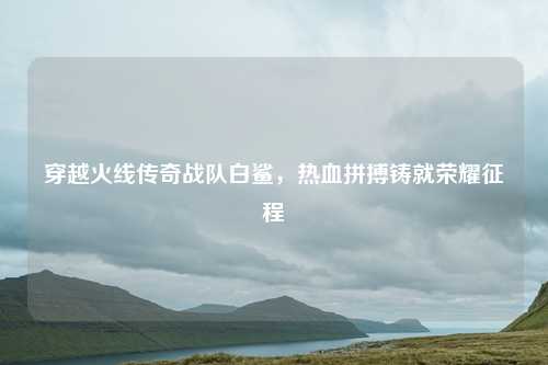穿越火线传奇战队白鲨，热血拼搏铸就荣耀征程