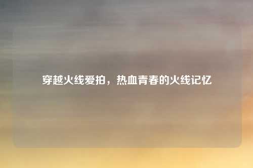 穿越火线爱拍，热血青春的火线记忆