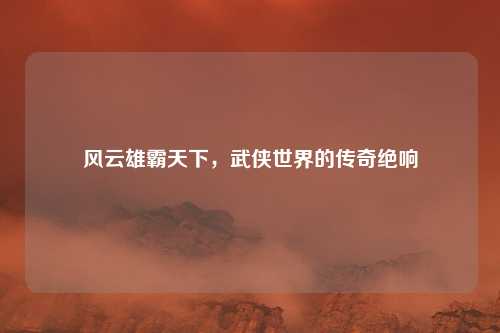 风云雄霸天下，武侠世界的传奇绝响