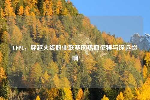 CFPL，穿越火线职业联赛的热血征程与深远影响