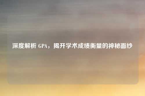 深度解析 GPA，揭开学术成绩衡量的神秘面纱