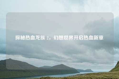 探秘热血龙族 2，幻想世界开启热血新章