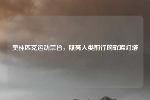 奥林匹克运动宗旨，照亮人类前行的璀璨灯塔