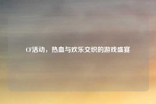 CF活动，热血与欢乐交织的游戏盛宴