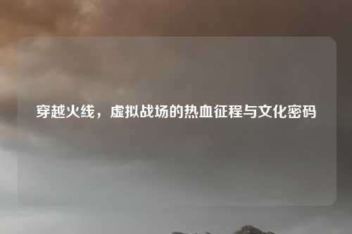 穿越火线，虚拟战场的热血征程与文化密码