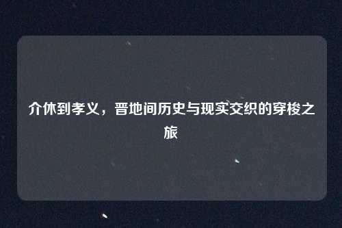介休到孝义，晋地间历史与现实交织的穿梭之旅