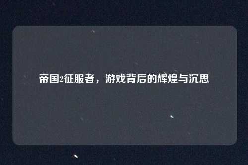 帝国2征服者，游戏背后的辉煌与沉思