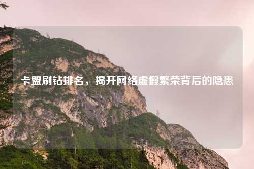 卡盟刷钻排名，揭开网络虚假繁荣背后的隐患