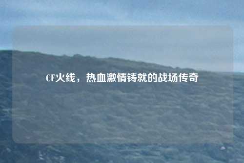 CF火线，热血激情铸就的战场传奇