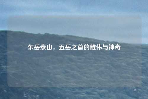 东岳泰山，五岳之首的雄伟与神奇