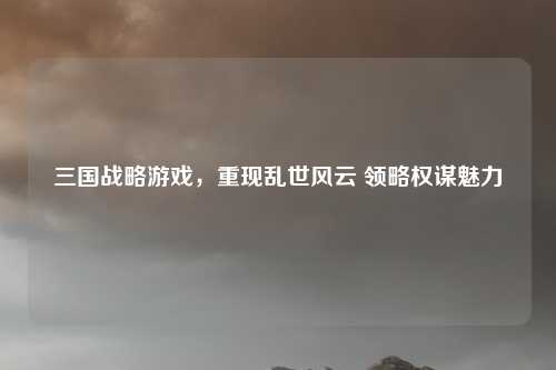 三国战略游戏，重现乱世风云 领略权谋魅力