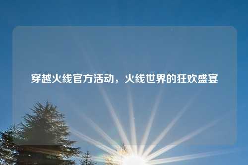 穿越火线官方活动，火线世界的狂欢盛宴