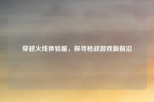 穿越火线体验服，探寻枪战游戏新前沿