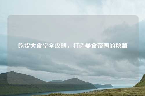 吃货大食堂全攻略，打造美食帝国的秘籍