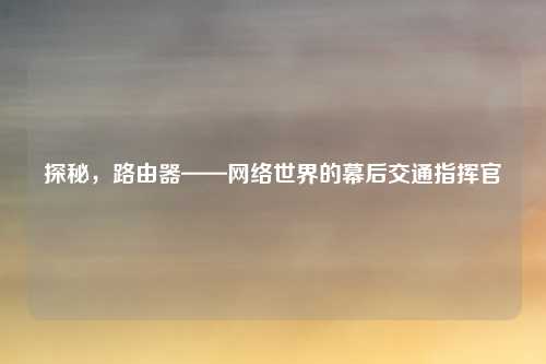 探秘，路由器——网络世界的幕后交通指挥官