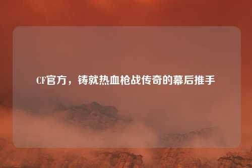 CF官方，铸就热血枪战传奇的幕后推手