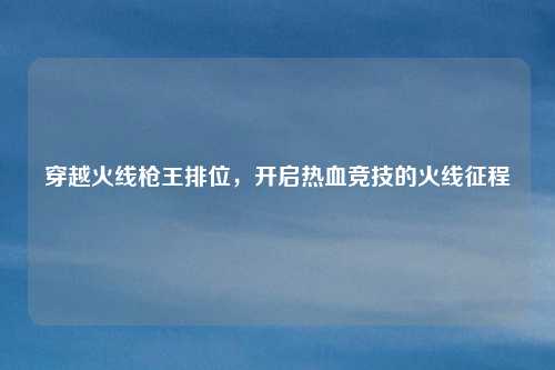 穿越火线枪王排位，开启热血竞技的火线征程