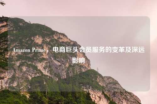 Amazon Prime，电商巨头会员服务的变革及深远影响