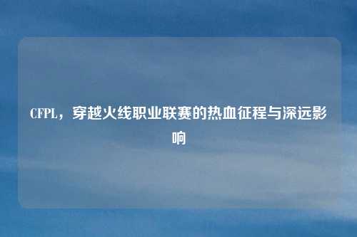 CFPL，穿越火线职业联赛的热血征程与深远影响