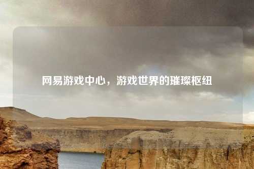 网易游戏中心，游戏世界的璀璨枢纽