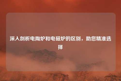 深入剖析电陶炉和电磁炉的区别，助您精准选择