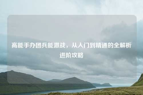高能手办团兵能激战，从入门到精通的全解析进阶攻略