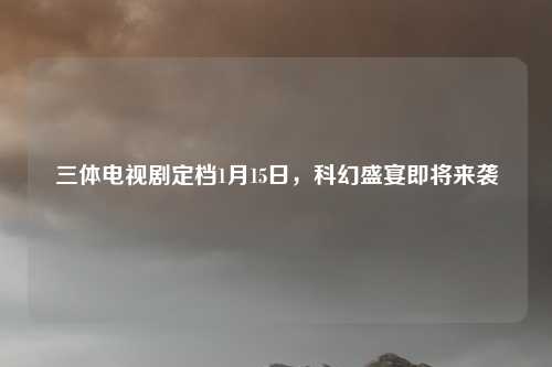 三体电视剧定档1月15日，科幻盛宴即将来袭